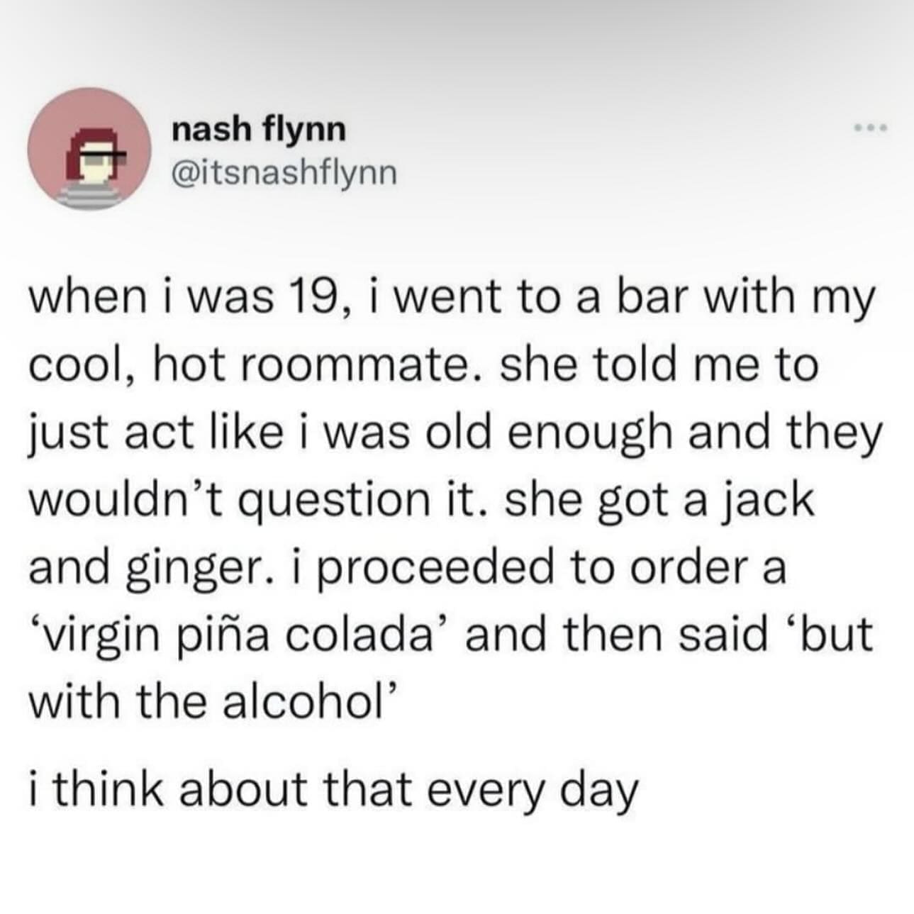 funny memes nightly when i was 19, i went to a bar with my cool, hot roommate. she told me to just act like i was old enough and they wouldn't question it. she got a jack and ginger. i proceeded to order a "virgin piña colada' and then said 'but with the alcohol i think about that every day