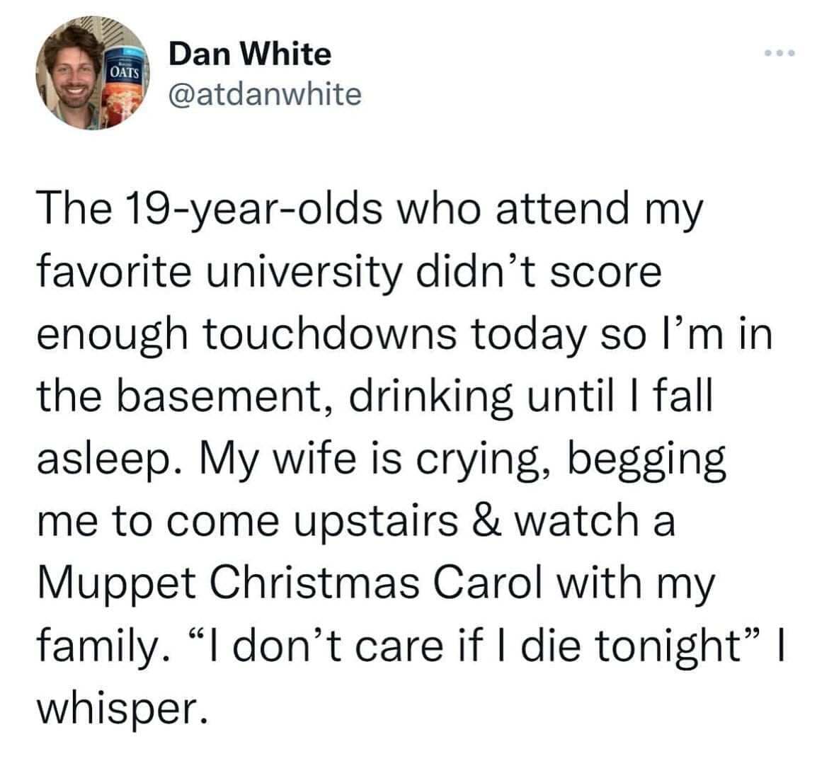 funny memes The 19-year-olds who attend my favorite university didn't score enough touchdowns today so l'm in the basement, drinking until I fall asleep. My wife is crying, begging me to come upstairs & watch a Muppet Christmas Carol with my family. "I don't care if I die tonight" I whisper.