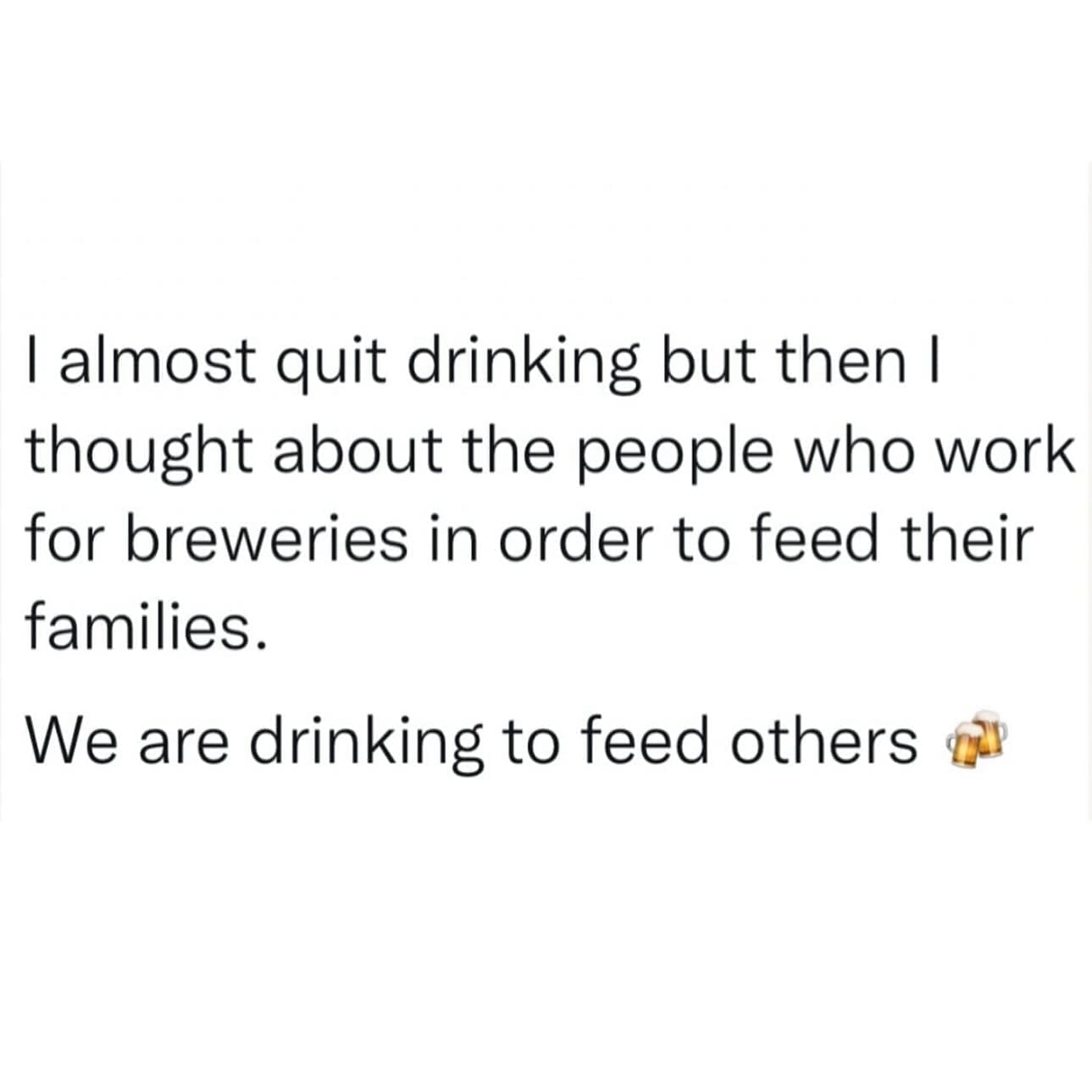 funny memes I almost quit drinking but then I thought about the people who work for breweries in order to feed their families. We are drinking to feed others