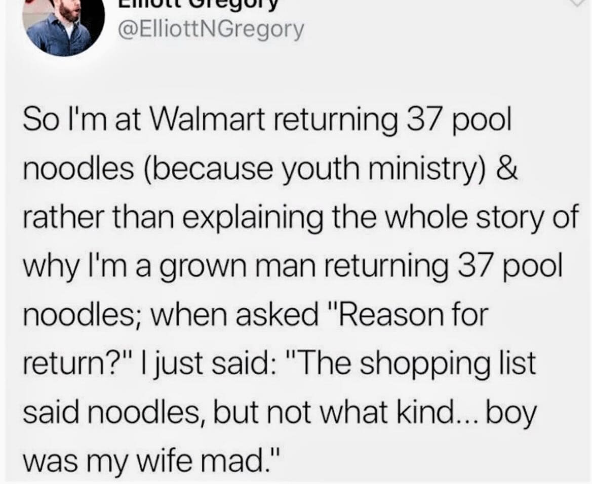 funny memes So I'm at Walmart returning 37 pool noodles (because youth ministry) & rather than explaining the whole story of why I'm a grown man returning 37 pool noodles; when asked Reason for return?" | just said: "The shopping list said noodles, but not what kind... boy was my wife mad."