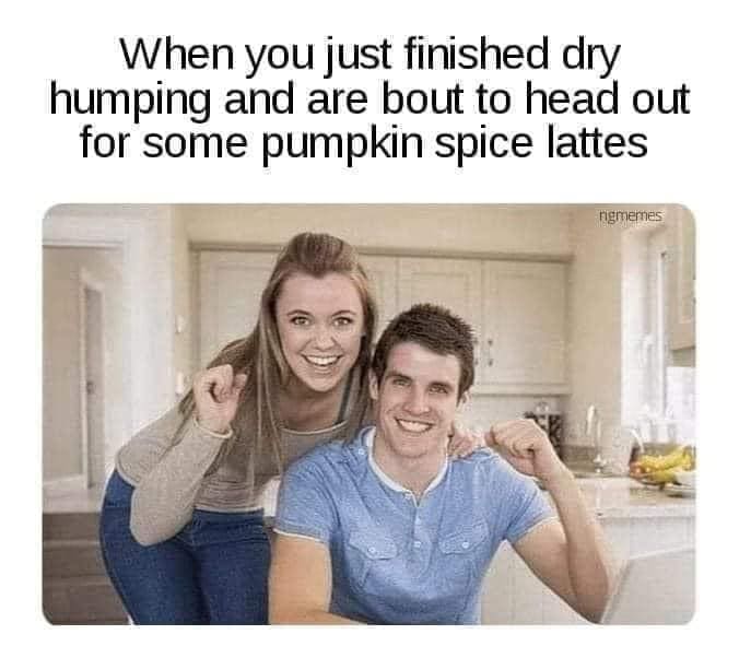 funny pics When you just finished dry humping and are bout to head out for some pumpkin spice lattes