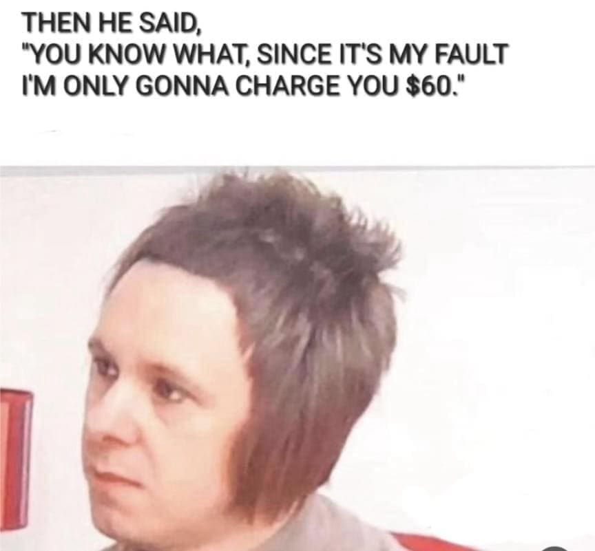 funny pics THEN HE SAID, "YOU KNOW WHAT, SINCE IT'S MY FAULT I'M ONLY GONNA CHARGE YOU $60."