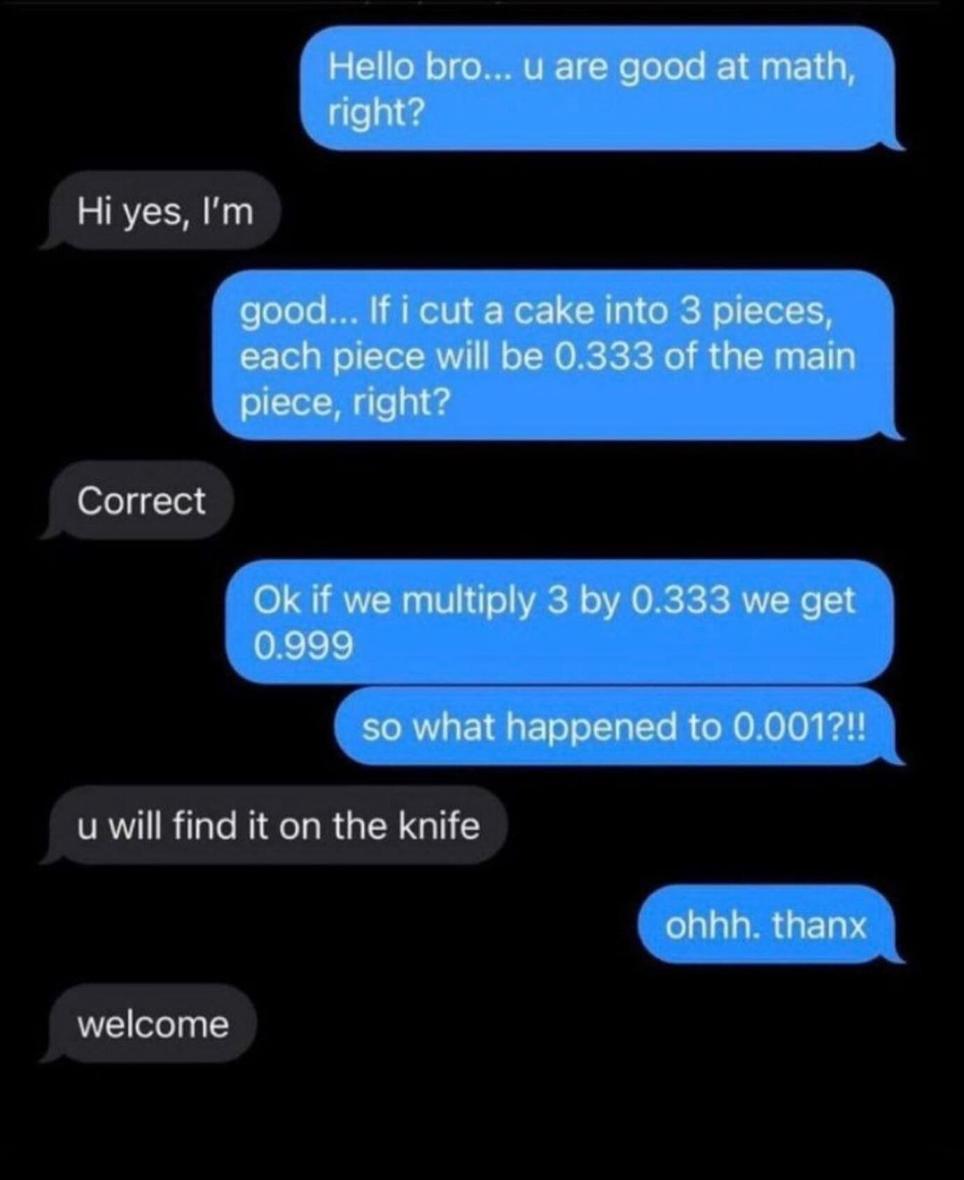 funny pictures daily Hello bro... . u are good at math, right? Hi yes, I'm good... If i cut a cake into 3 pieces, each piece will be 0.333 of the main piece, right? Correct Ok if we multiply 3 by 0.333 we get 0.999 so what happened to 0.001?!! u will find it on the knife ohhh. thanx welcome
