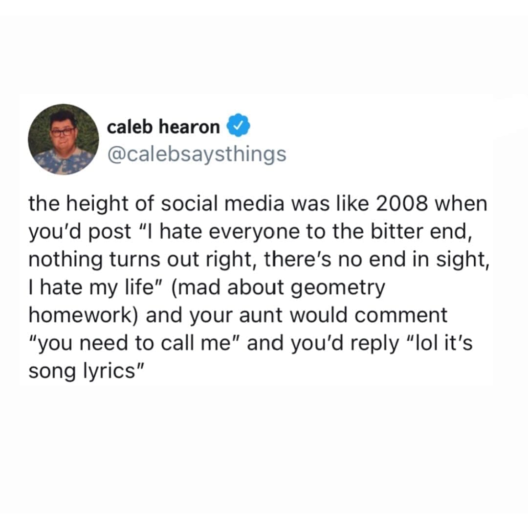 funny pictures the height of social media was like 2008 when you'd post "I hate everyone to the bitter end, nothing turns out right, there's no end in sight, I hate my life" (mad about geometry homework) and your aunt would comment "you need to call me" and you'd reply "lol it's song lyrics"