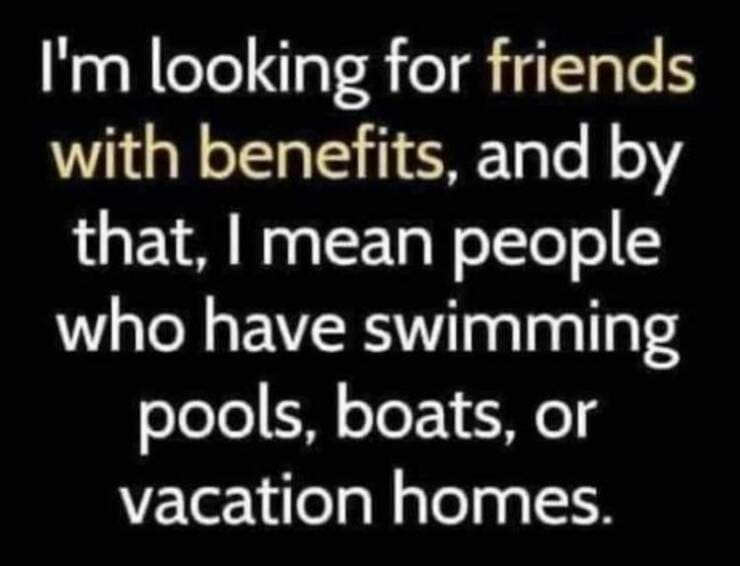 funny pictures I'm looking for friends with benefits, and by that, I mean people who have swimming pools, boats, or vacation homes.