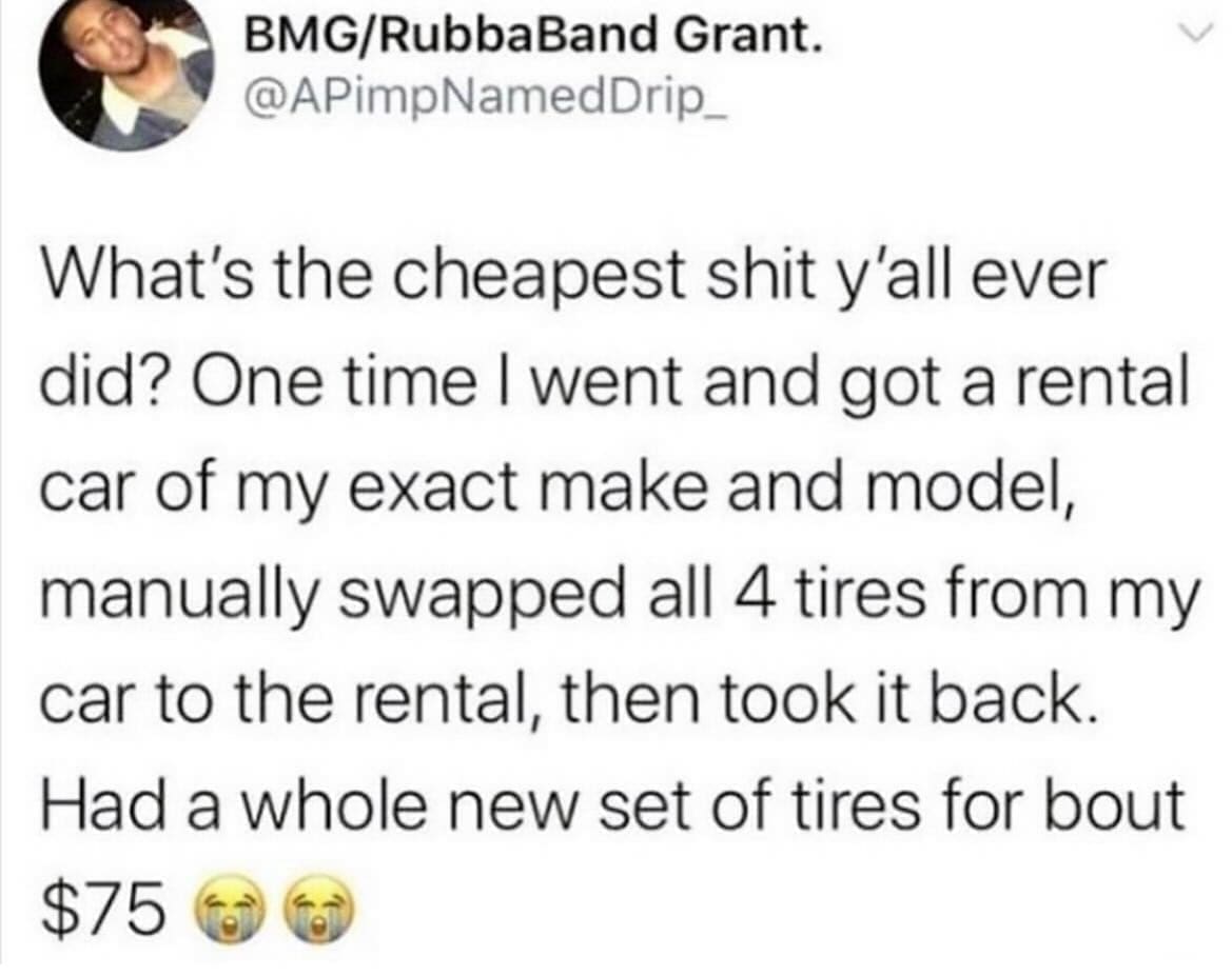 funny pictures What's the cheapest shit y'all ever did? One time I went and got a rental car of my exact make and model, manually swapped all 4 tires from my car to the rental, then took it back. Had a whole new set of tires for bout $75
