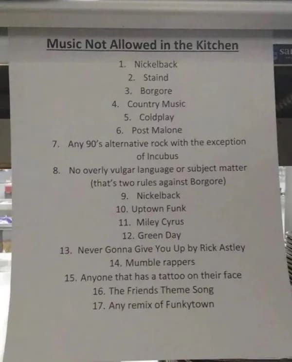 funny pictures Music Not Allowed in the Kitchen 1. Nickelback 2. Staind 3. Borgore 4. Country Music 5. Coldplay 6. Post Malone 7. Any 90's alternative rock with the exception of Incubus 8. No overly vulgar language or subject matter (that's two rules against Borgore) 9. Nickelback 10. Uptown Funk 11. Miley Cyrus 12. Green Day 13. Never Gonna Give You Up by Rick Astley 14. Mumble rappers 15. Anyone that has a tattoo on their face 16. The Friends Theme Song 17. Any remix of Funkytown