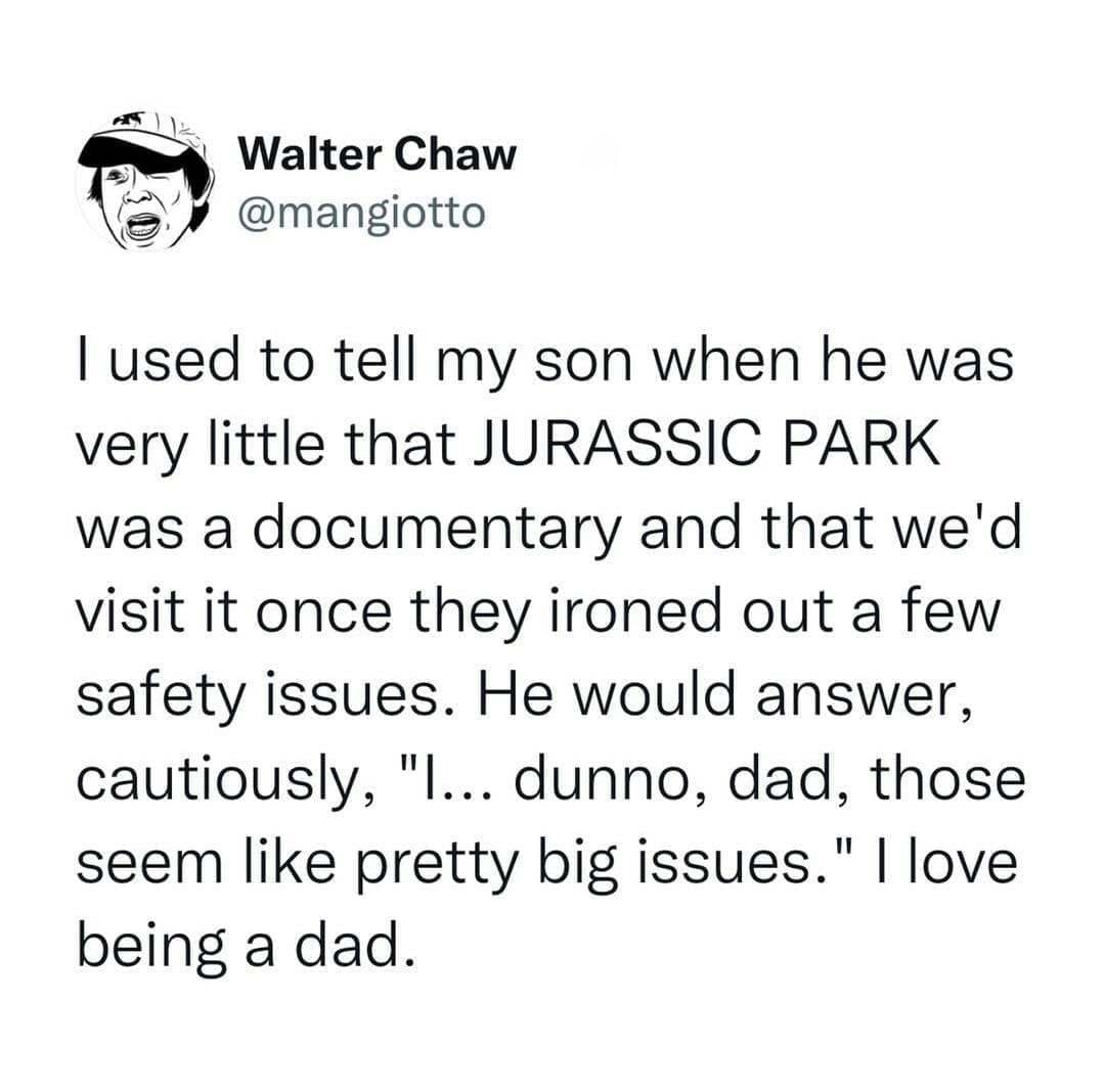 funny pictures I used to tell my son when he was very little that JURASSIC PARK was a documentary and that we'd visit it once they ironed out a few safety issues. He would answer, cautiously, "…... dunno, dad, those seem like pretty big issues. " I love being a dad.