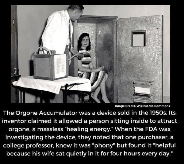 Hold Up Memes The Orgone Accumulator was a device sold in the 1950s. Its inventor claimed it allowed a person sitting inside to attract orgone, a massless "healing energy." When the FDA was investigating the device, they noted that one purchaser, a college professor, knew it was "phony" but found it "helpful because his wife sat quietly in it for four hours every day."