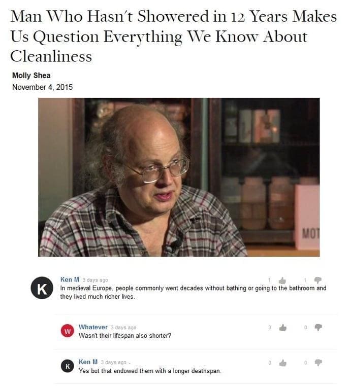 Best of Ken M In medieval Europe, people commonly went decades without bathing or going to the bathroom and they lived much richer lives. Wasn't their lifespan also shorter? Yes but that endowed them with a longer deathspan.