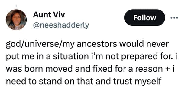 loudest lesson god/universe/my ancestors would never put me in a situation i'm not prepared for. i was born moved and fixed for a reason + i need to stand on that and trust myself