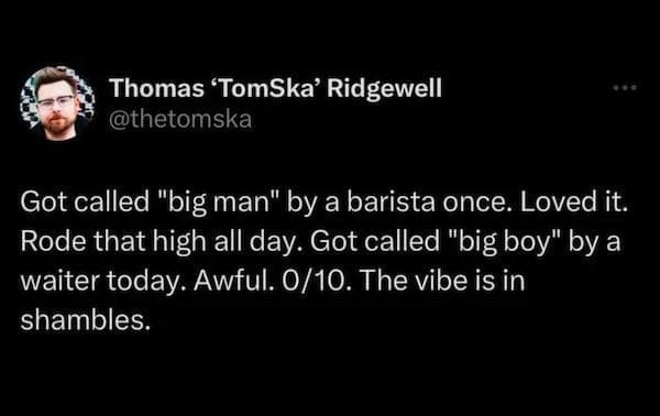 men memes Got called "big man" by a barista once. Loved it. Rode that high all day. Got called "big boy" by a waiter today. Awful. 0/10. The vibe is in shambles.