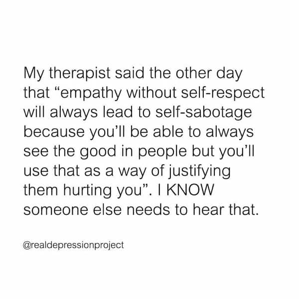 mental health memes My therapist said the other day that "empathy without self-respect will always lead to self-sabotage because you'll be able to always see the good in people but you'll use that as a way of justifying them hurting you". I KNOW someone else needs to hear that.