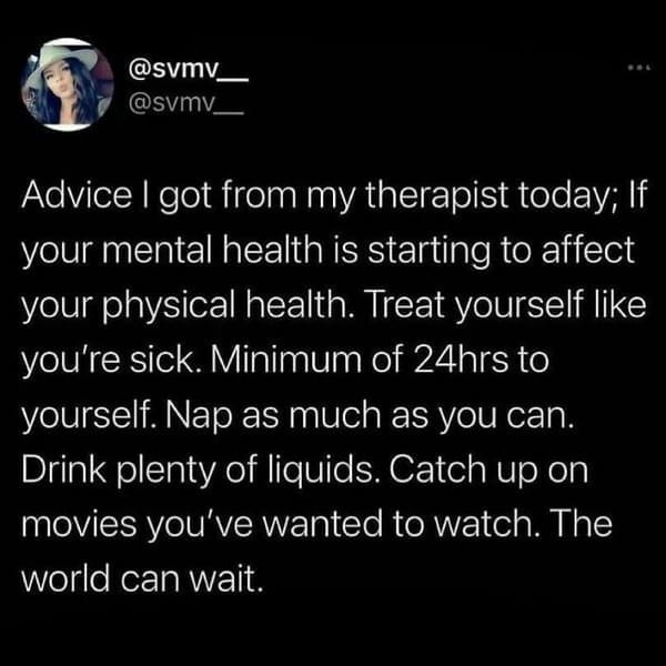 mental health memes Advice I got from my therapist today; If your mental health is starting to affect your physical health. Treat yourself like you're sick. Minimum of 24hrs to yourself. Nap as much as you can. Drink plenty of liquids. Catch up on movies vou've wanted to watch. The world can wait.