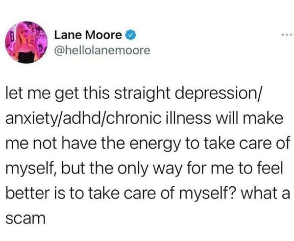 mental health memes let me get this straight depression/ anxiety/adhd/chronic illness will make me not have the energy to take care of myself, but the only way for me to feel better is to take care of myself? what a scam