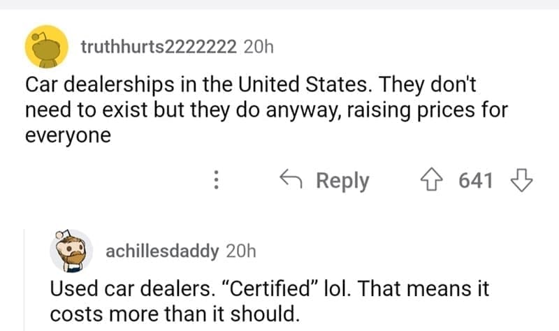 so wrong it became right Car dealerships in the United States. They don't need to exist but they do anyway, raising prices for everyone Used car dealers. "Certified" lol. That means it costs more than it should.