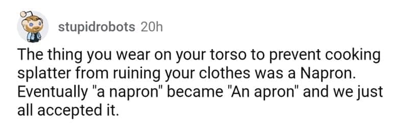 so wrong it became right The thing you wear on your torso to prevent cooking splatter from ruining your clothes was a Napron. Eventually "a napron" became "An apron" and we just all accepted it.
