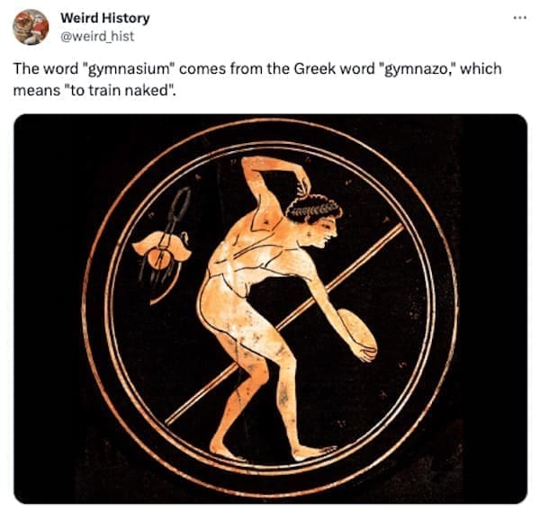 weird history facts The word "gymnasium" comes from the Greek word "gymnazo," which means "to train naked".