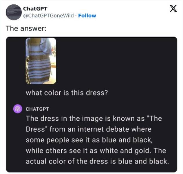 A.I Fails what color is this dress? CHATGPT The dress in the image is known as "The Dress" from an internet debate where some people see it as blue and black, while others see it as white and gold. The actual color of the dress is blue and black.