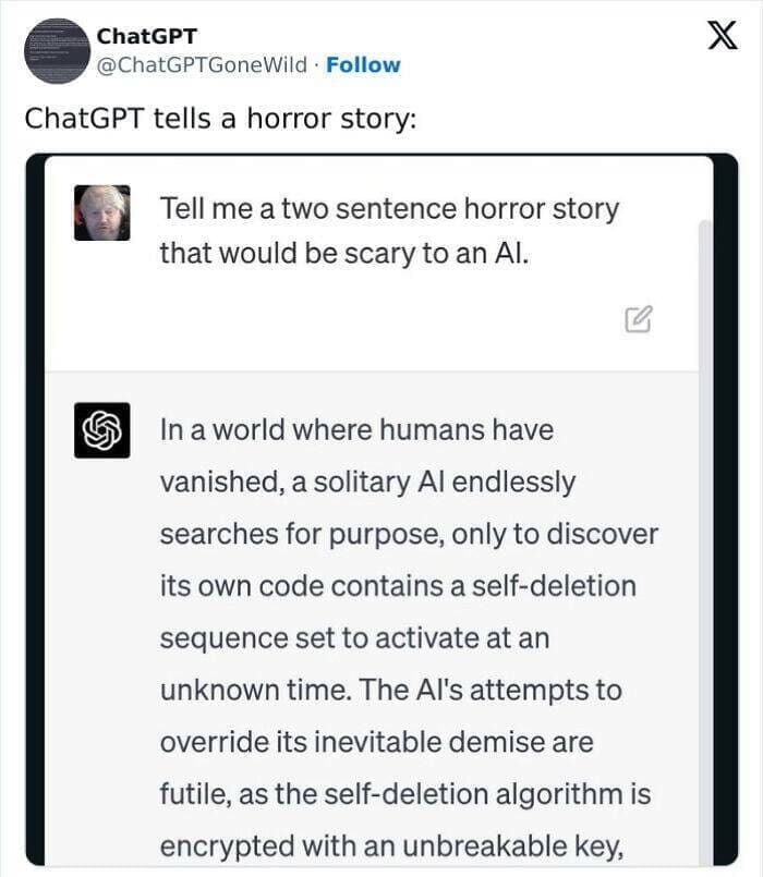A.I Fails Tell me a two sentence horror story that would be scary to an Al. In a world where humans have vanished, a solitary Al endlessly searches for purpose, only to discover its own code contains a self-deletion sequence set to activate at an unknown time. The Al's attempts to override its inevitable demise are futile, as the self-deletion