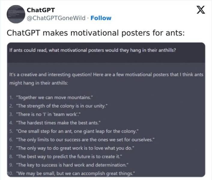 A.I Fails If ants could read, what motivational posters would they hang in their anthills? It's a creative and interesting question! Here are a few motivational posters that I think ants might hang in their anthills: 1. "Together we can move mountains." 2. "The strength of the colony is in our unity." 3. "There is no 'T in "team work." 4. "The hardest times make the