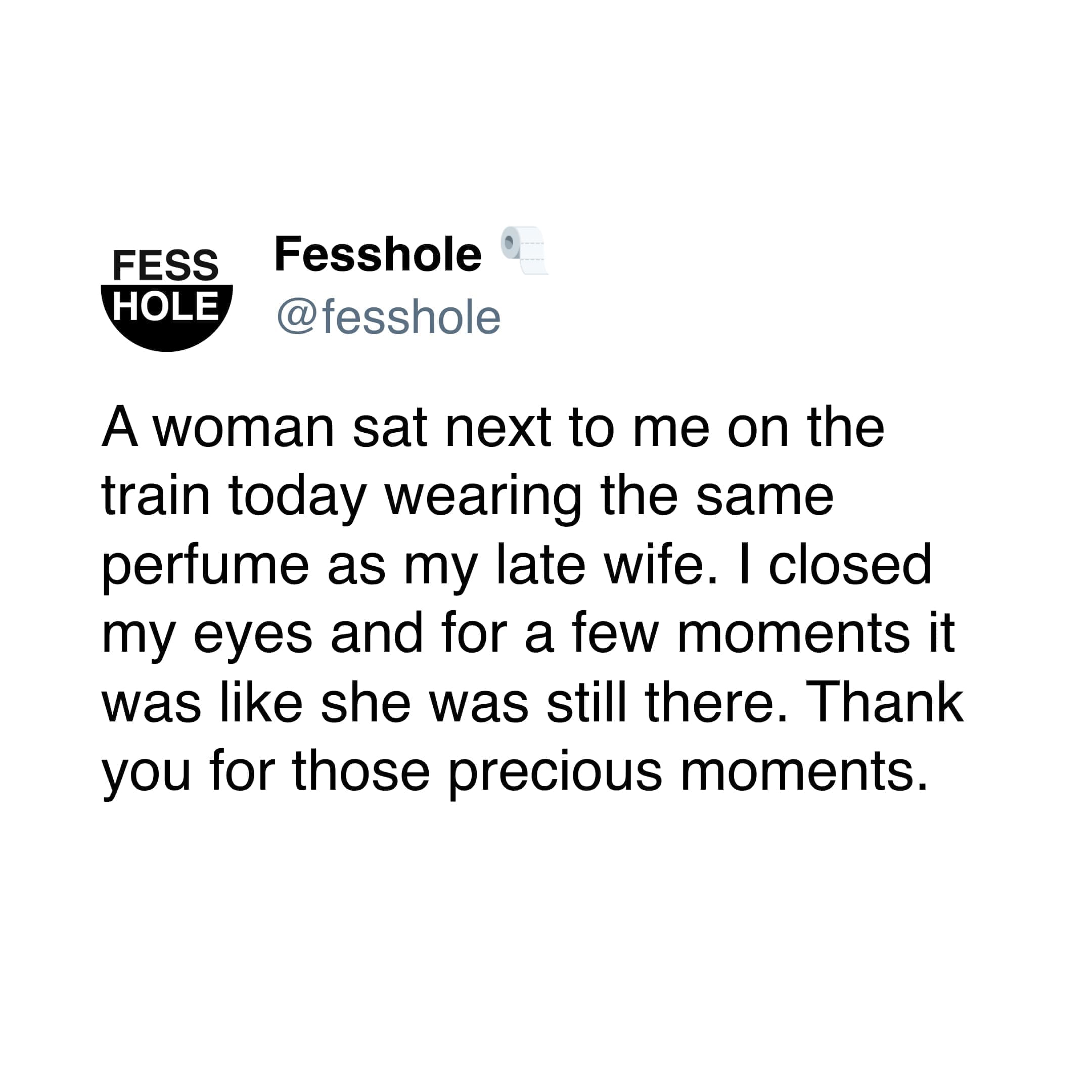Anonymous Confessions A woman sat next to me on the train today wearing the same pertume as my late wife. I closed my eyes and for a few moments it was like she was still there. Thank you for those precious moments.