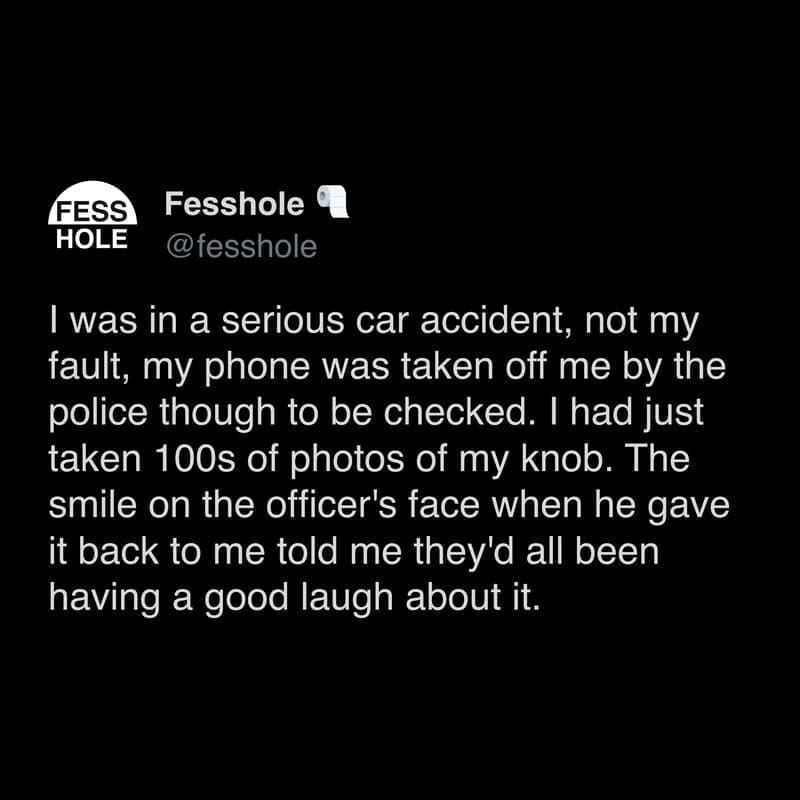 Anonymous Confessions I was in a serious car accident, not my fault, my phone was taken off me by the police though to be checked. I had just taken 100s of photos of my knob. The smile on the officer's face when he gave it back to me told me they'd all been having a good laugh about