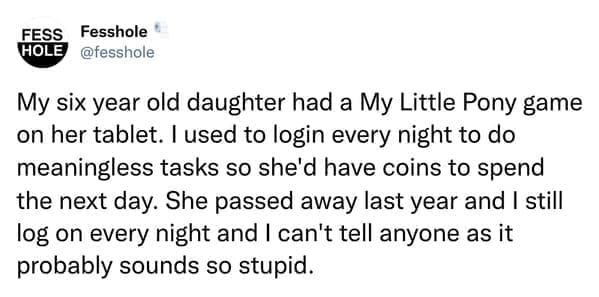 Anonymous Confessions My six year old daughter had a My Little Pony game on her tablet. I used to login every night to do meaningless tasks so she'd have coins to spend the next day. She passed away last year and I still log on every night and I can't tell anyone as it probably sounds so stupid.