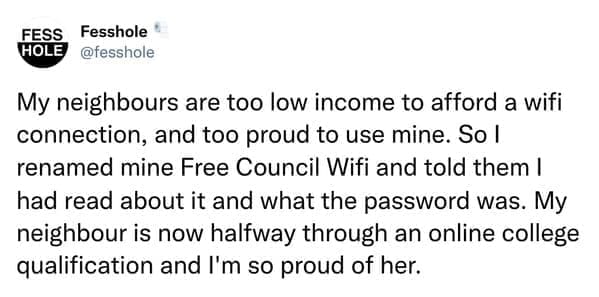 Anonymous Confessions My neighbours are too low income to afford a wifi connection, and too proud to use mine. So I renamed mine Free Council Wifi and told them I had read about it and what the password was. My neighbour is now halfway through an online college qualification and I'm so proud of her.