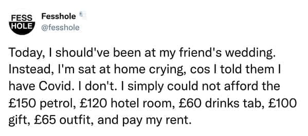 Anonymous Confessions Today, I should've been at my friend's wedding. Instead, I'm sat at home crying, cos I told them I have Covid. I don't. I simply could not afford the £150 petrol, £120 hotel room, £60 drinks tab, £100 gift, £65 outfit, and pay my rent.