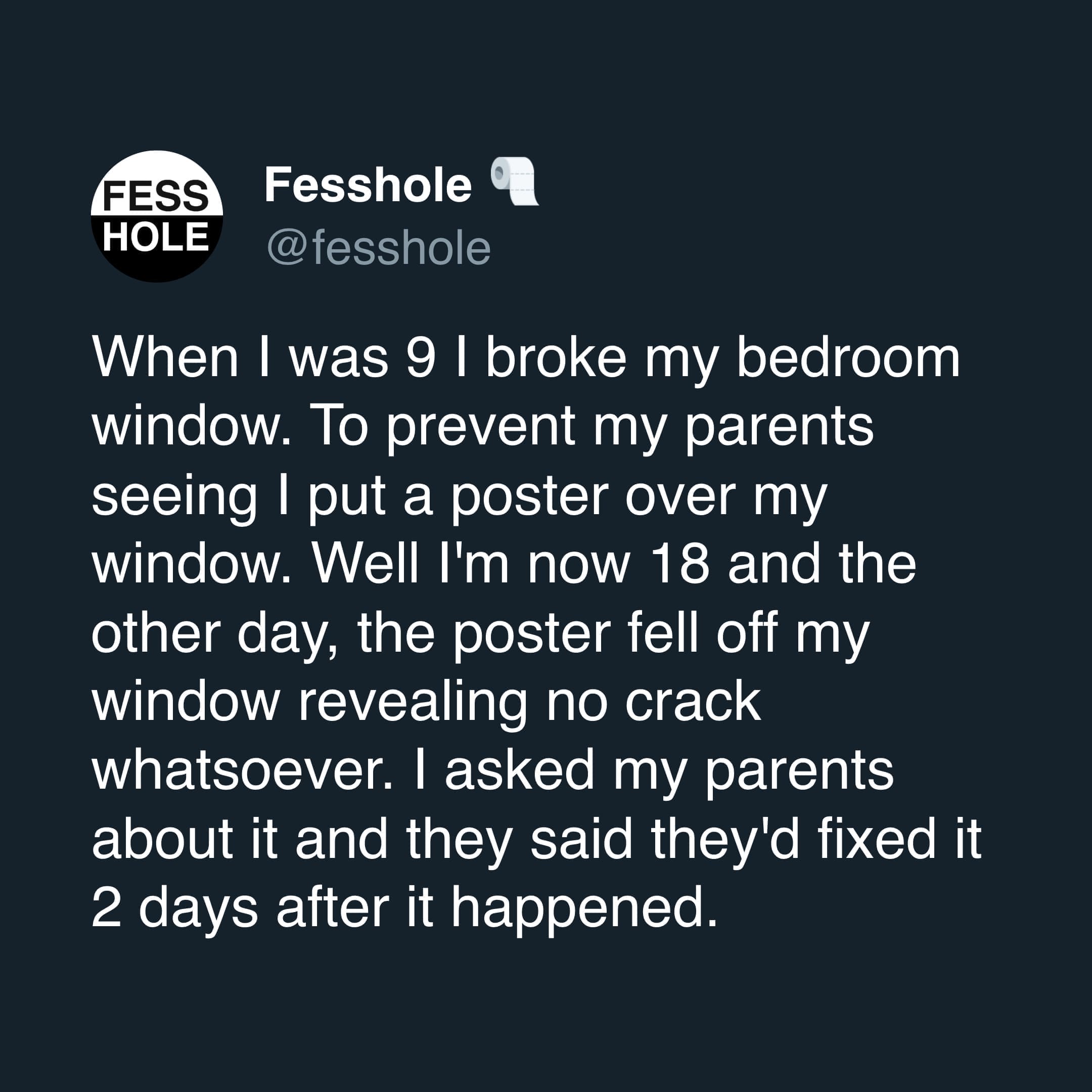 Anonymous Confessions When I was 9 I broke my bedroom window. To prevent my parents seeing | put a poster over my window. Well I'm now 18 and the other day, the poster fell off my window revealing no crack whatsoever. I asked my parents about it and they said they'd fixed it 2 days after it happened.