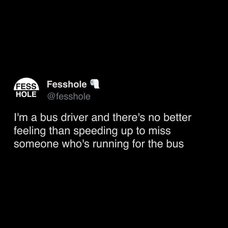 Anonymous Confessions I'm a bus driver and there's no better feeling than speeding up to miss someone who's running for the bus
