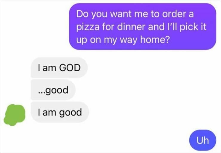 autocorrect fails Do you want me to order a pizza for dinner and I'll pick it up on my way home? I am GOD ...good I am good