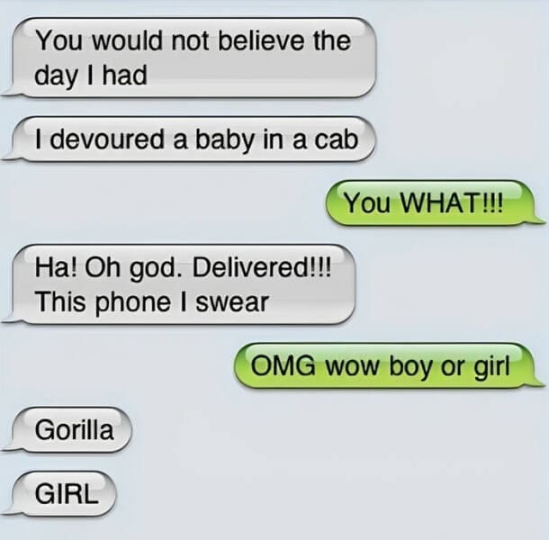 autocorrect fails You would not believe the day I had I devoured a baby in a cab You WHAT!!! Ha! Oh god. Delivered!!! This phone I swear OMG wow boy or girl Gorilla GIRL