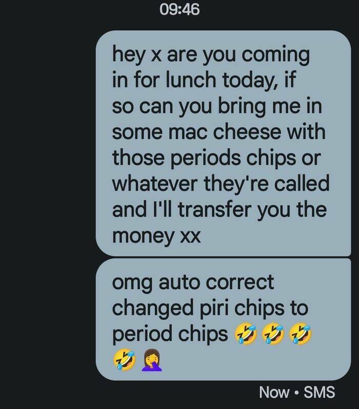 autocorrect fails hey x are you coming in for lunch today, if so can you bring me in some mac cheese with those periods chips or whatever they're called and I'll transfer you the money xx 09:46 omg auto correct changed piri chips to period chips