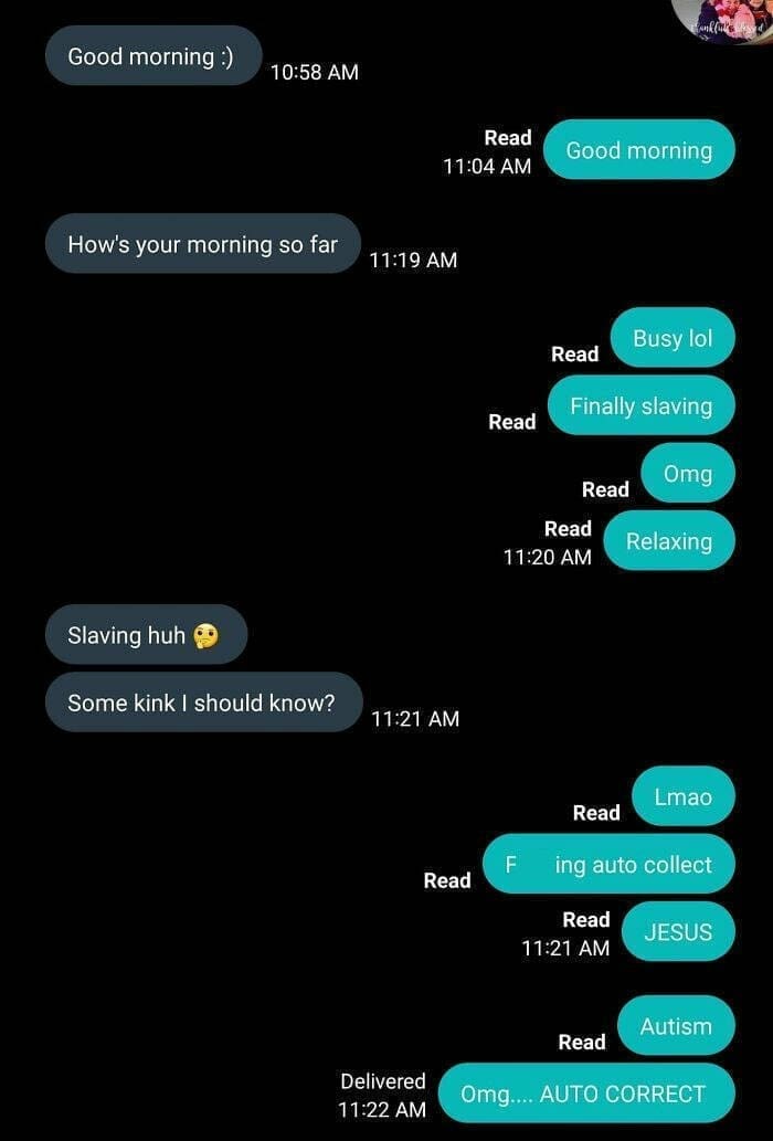 autocorrect fails Good morning:) 10:58 AM Read 11:04 AM Good morning How's your morning so far 11:19 AM Read Read 11:20 AM Busy lol Read Finally slaving 0mg Read Relaxing Slaving huh Some kink I should know? 11:21 AM