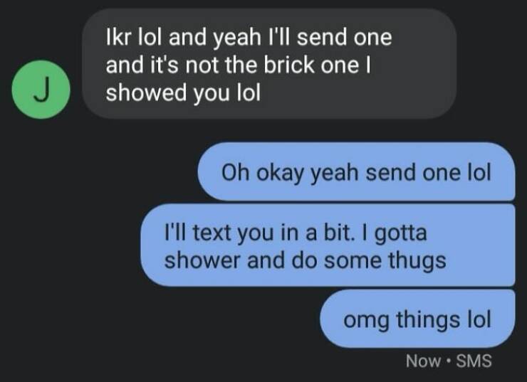 autocorrect fails Ikr lol and yeah I'll send one and it's not the brick one I showed you lol Oh okay yeah send one lol I'll text you in a bit. I gotta shower and do some thugs omg things lol