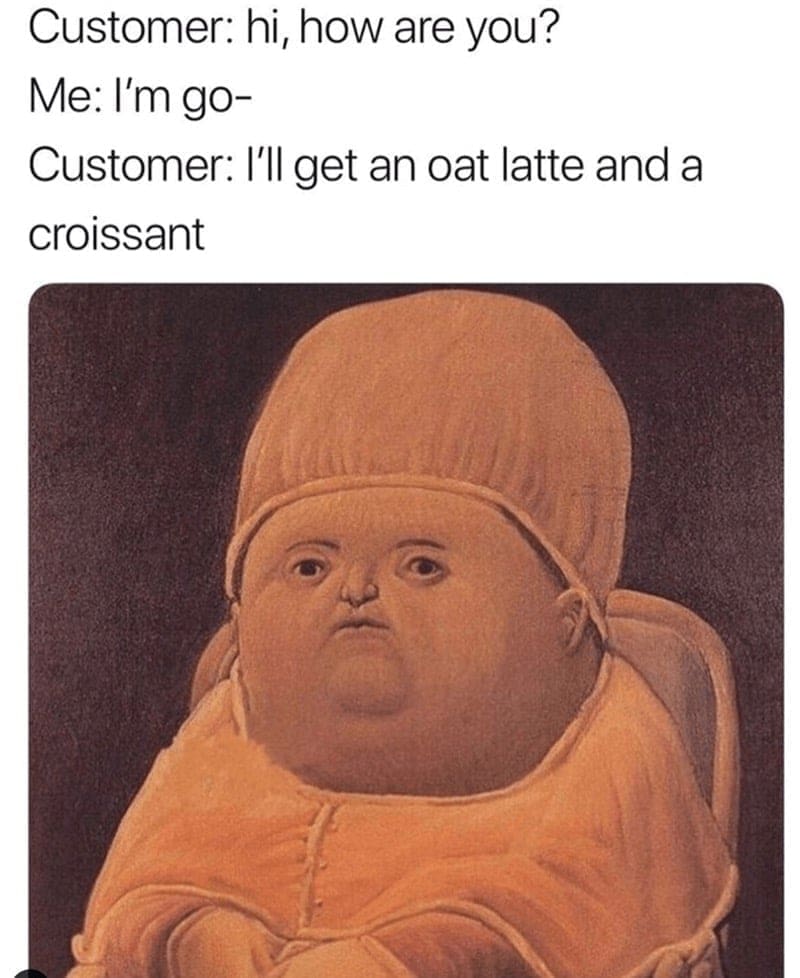 Barista Memes Customer: hi, how are you? Me: I'm go- Customer: I'll get an oat latte and a croissant