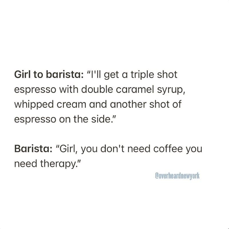 Barista Memes Girl to barista: "I'll get a triple shot espresso with double caramel syrup, whipped cream and another shot of espresso on the side." Barista: "Girl, you don't need coffee you need therapy."