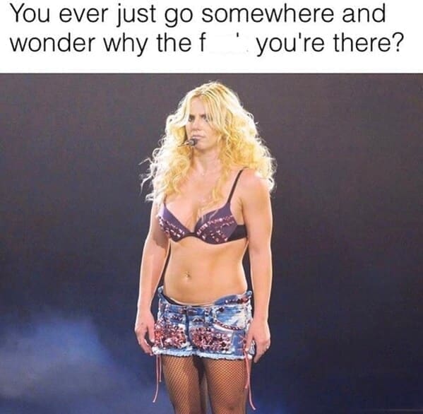 Britney Spears memes You ever just go somewhere and wonder why the f"you're there?