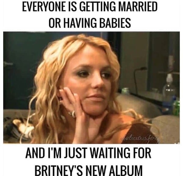 Britney Spears memes EVERYONE IS GETTING MARRIED OR HAVING BABIES elicious for AND I'M JUST WAITING FOR BRITNEY'S NEW ALBUM