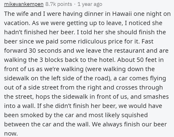 Butterfly Effect Stories The wife and I were having dinner in Hawaii one night on vacation. As we were getting up to leave, I noticed she hadn't finished her beer. I told her she should finish the beer since we paid some ridiculous price for it. Fast forward 30 seconds and we leave the restaurant and are walking the 3 blocks back to the hotel. About 50 feet in front of us as we're walking (were walking down the sidewalk on the left side of the road), a car comes flying out of a side street from the right and crosses through the street, hops the sidewalk in front of us, and smashes into a wall. If she didn't finish her beer, we would have been smoked by the car and most likely squished between the car and the wall. We always finish our beer noW.