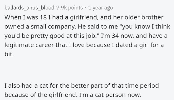 Butterfly Effect Stories When I was 18 I had a girlfriend, and her older brother owned a small company. He said to me "you know I think you'd be pretty good at this job." I'm 34 now, and have a legitimate career that I love because I dated a girl for a bit. I also had a cat for the better part of that time period because of the girlfriend. I'm a cat person now.