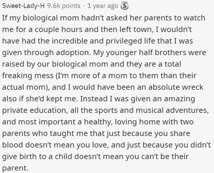 Butterfly Effect Stories If my biological mom hadn't asked her parents to watch me for a couple hours and then left town, I wouldn't have had the incredible and privileged life that I was given through adoption. My younger half brothers were raised by our biological mom and they are a total freaking mess (I'm more of a mom to them than their actual mom, and I would have been an absolute wreck also if she'd kept me. Instead I was given an amazing private education, all the sports and musical adventures, and most important a healthy, loving home with two parents who taught me that just because you share blood doesn't mean you love, and just because you didn't give birth to a child doesn't mean you can't be their parent.