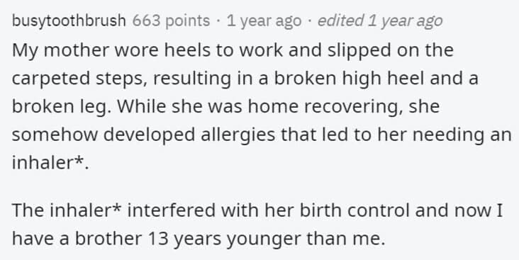 Butterfly Effect Stories My mother wore heels to work and slipped on the carpeted steps, resulting in a broken high heel and a broken leg. While she was home recovering, she somehow developed allergies that led to her needing an inhaler* The inhaler* interfered with her birth control and now I have a brother 13 years younger than me.