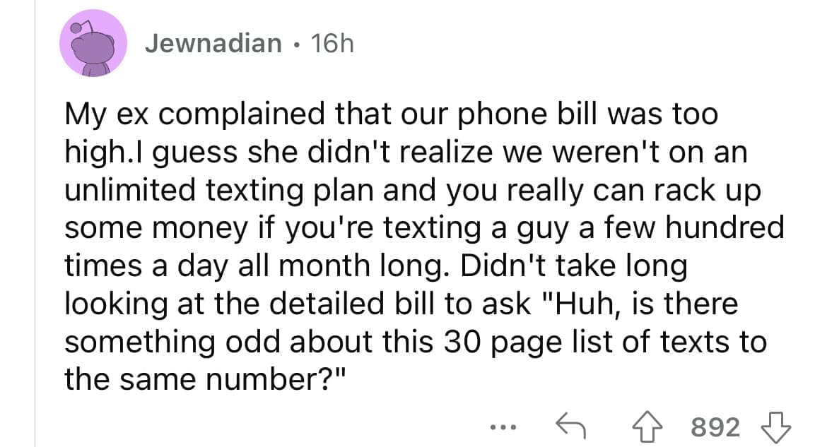 Cheating red flags My ex complained that our phone bill was too high.I guess she didn't realize we weren't on an unlimited texting plan and you really can rack up some money if you're texting a guy a few hundred times a day all month long. Didn't take long looking at the detailed bill to ask "Huh, is there something odd about this 30 page list of texts to the same number?"