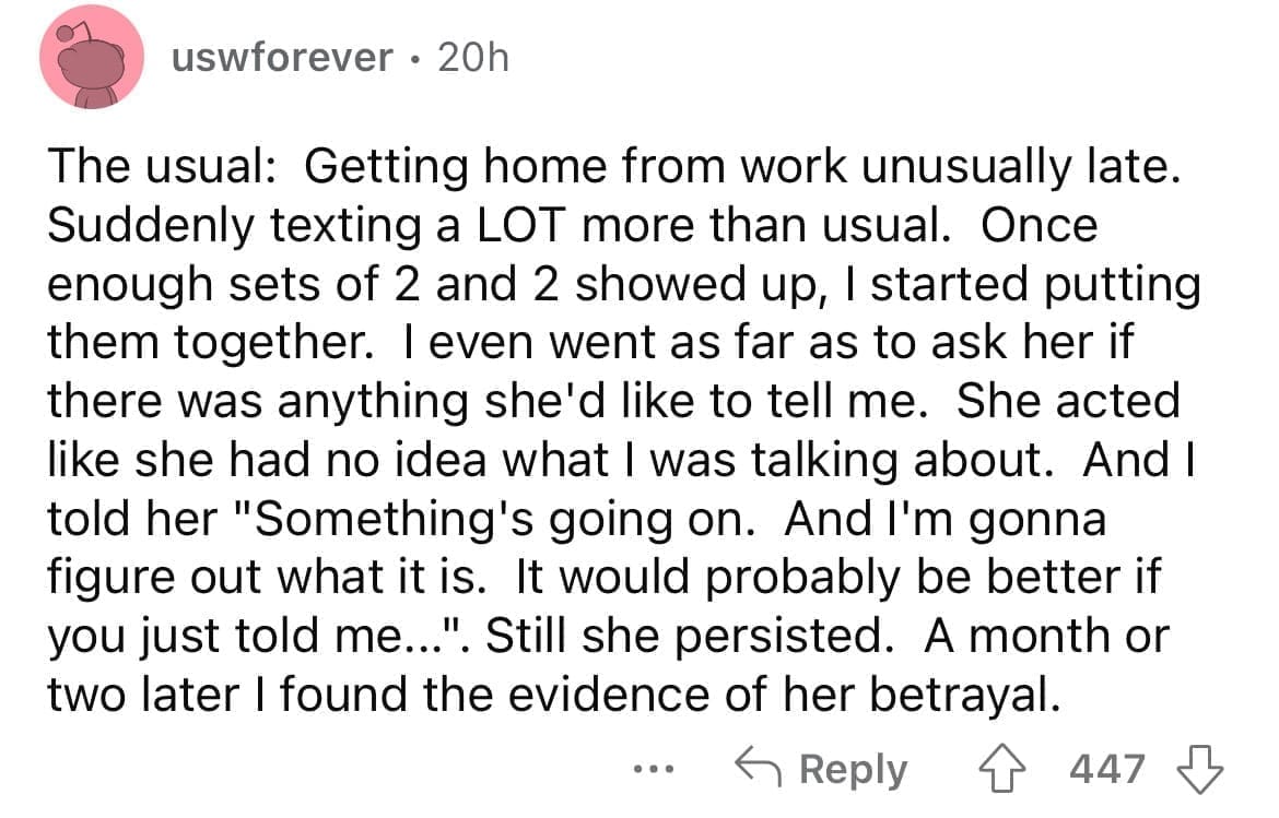 Cheating red flags The usual: Getting home from work unusually late. Suddenly texting a LOT more than usual. Once enough sets of 2 and 2 showed up, I started putting them together. I even went as far as to ask her if there was anything she'd like to tell me. She acted like she had no idea what I was talking about. And I told her "Something's going on. And I'm gonna figure out what it is. It would probably be better if you just told me...". Still she persisted. A month or two later I found the evidence of her betrayal.