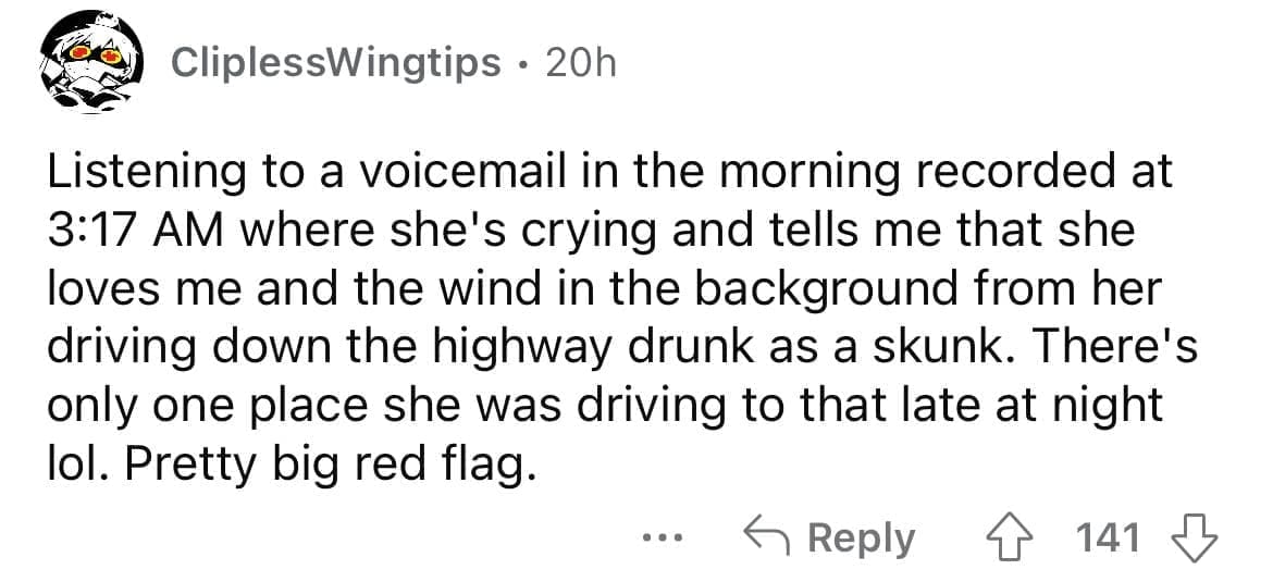 Cheating red flags Listening to a voicemail in the morning recorded at 3:17 AM where she's crying and tells me that she loves me and the wind in the background from her driving down the highway drunk as a skunk. There's only one place she was driving to that late at night lol. Pretty big red flag.