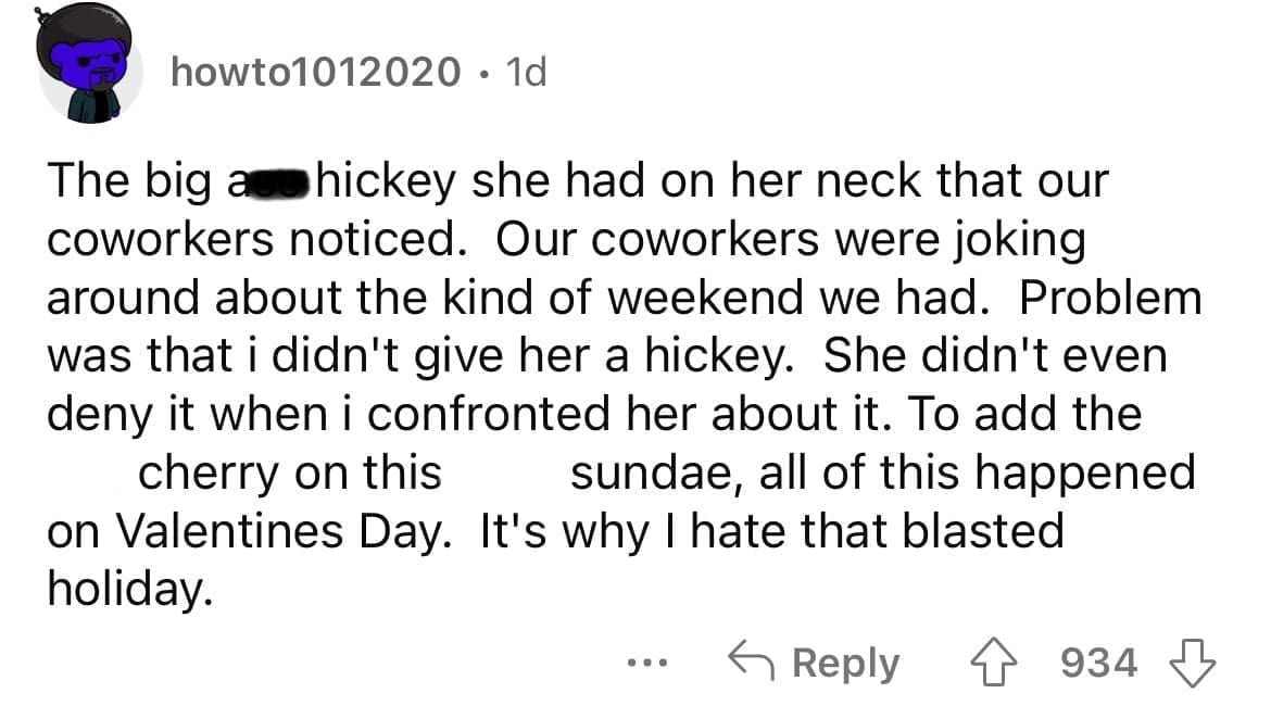Cheating red flags The big as hickey she had on her neck that our coworkers noticed. Our coworkers were joking around about the kind of weekend we had. Problem was that i didn't give her a hickey. She didn't even deny it when i confronted her about it. To add the cherry on this sundae, all of this happened on Valentines Day. It's why I hate that blasted holiday.