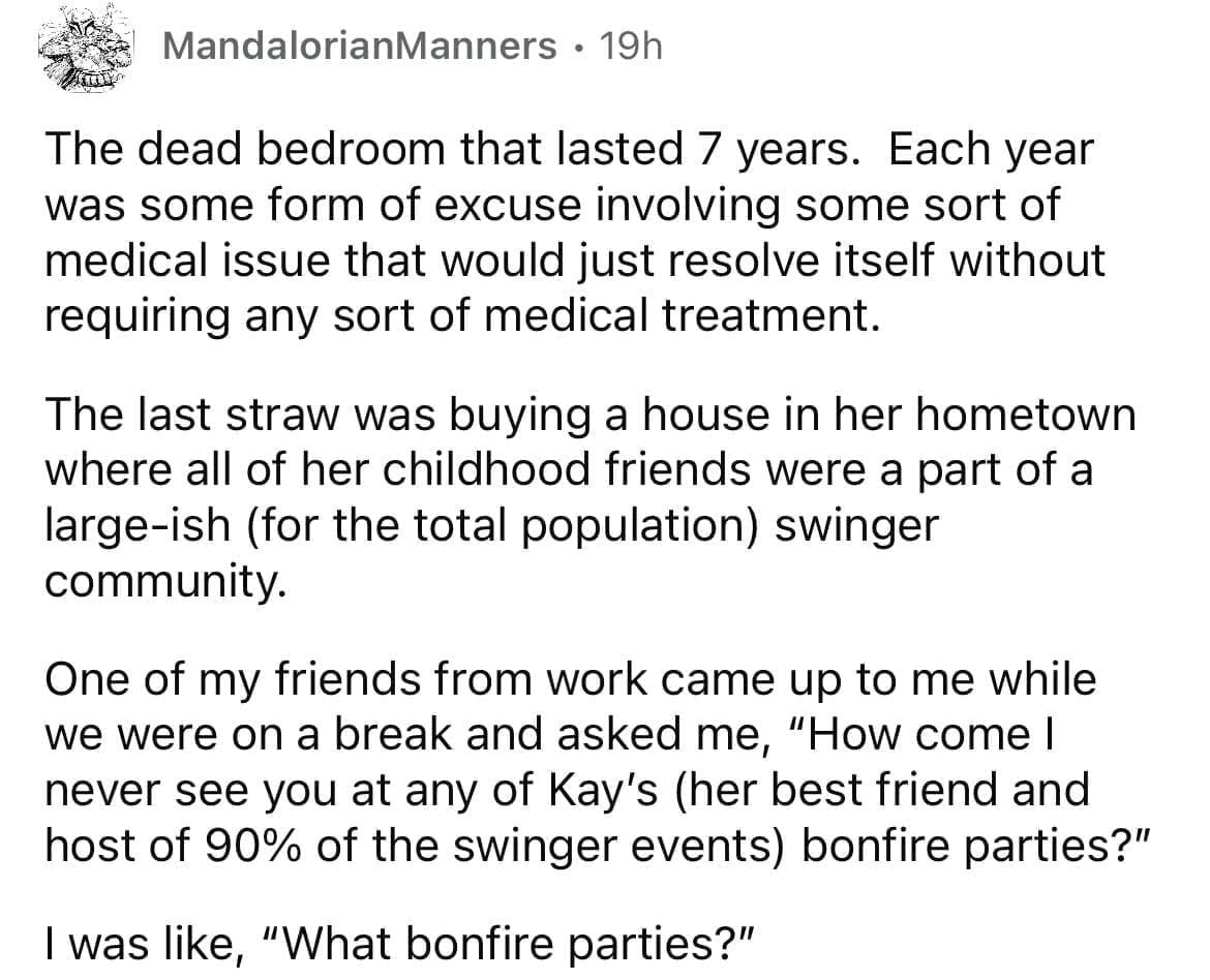 Cheating red flags The dead bedroom that lasted 7 years. Each year was some form of excuse involving some sort of medical issue that would just resolve itself without requiring any sort of medical treatment. The last straw was buying a house in her hometown where all of her childhood friends were a part of a large-ish (for the total population) swinger community. One of my friends from work came up to me while we were on a break and asked me, "How come I never see you at any of Kay's (her best friend and host of 90% of the swinger events) bonfire parties?" I was like, "What bonfire parties?"